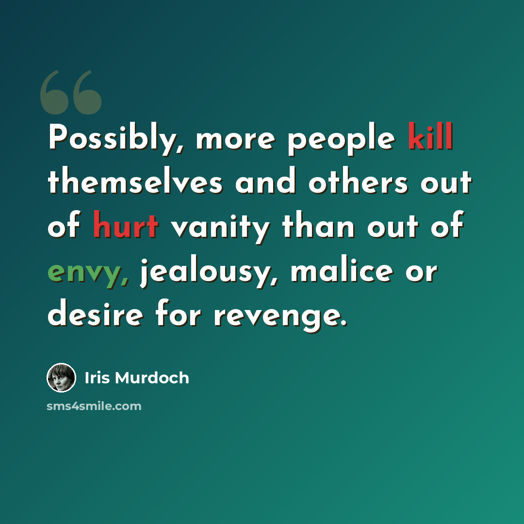 “Possibly, more people kill themselves and others out of hurt vanity than out of envy, jealousy, malice or desire for revenge.” quote by Iris Murdoch