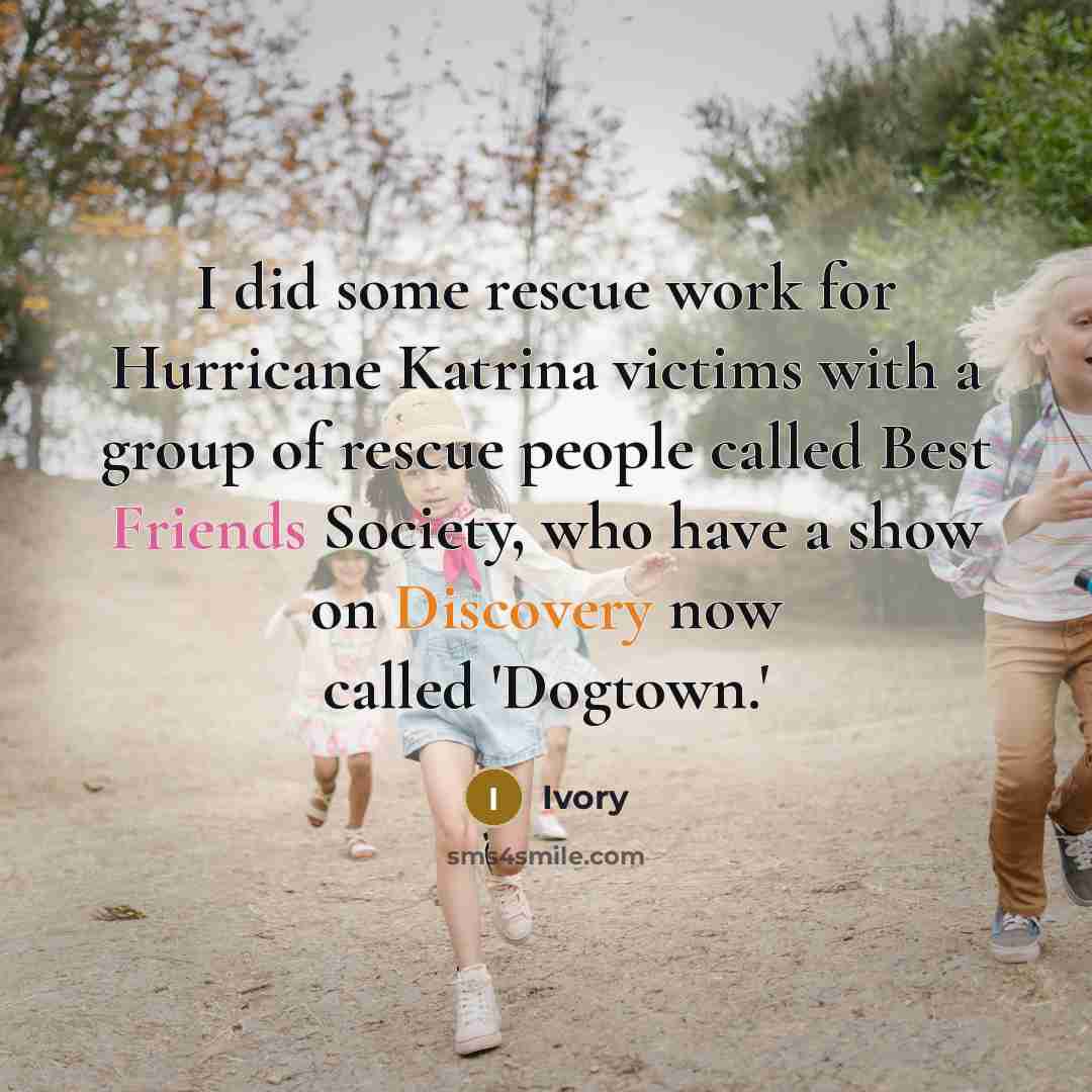“I did some rescue work for Hurricane Katrina victims with a group of rescue people called Best Friends Society, who have a show on Discovery now called 'Dogtown.'” quote by Ivory