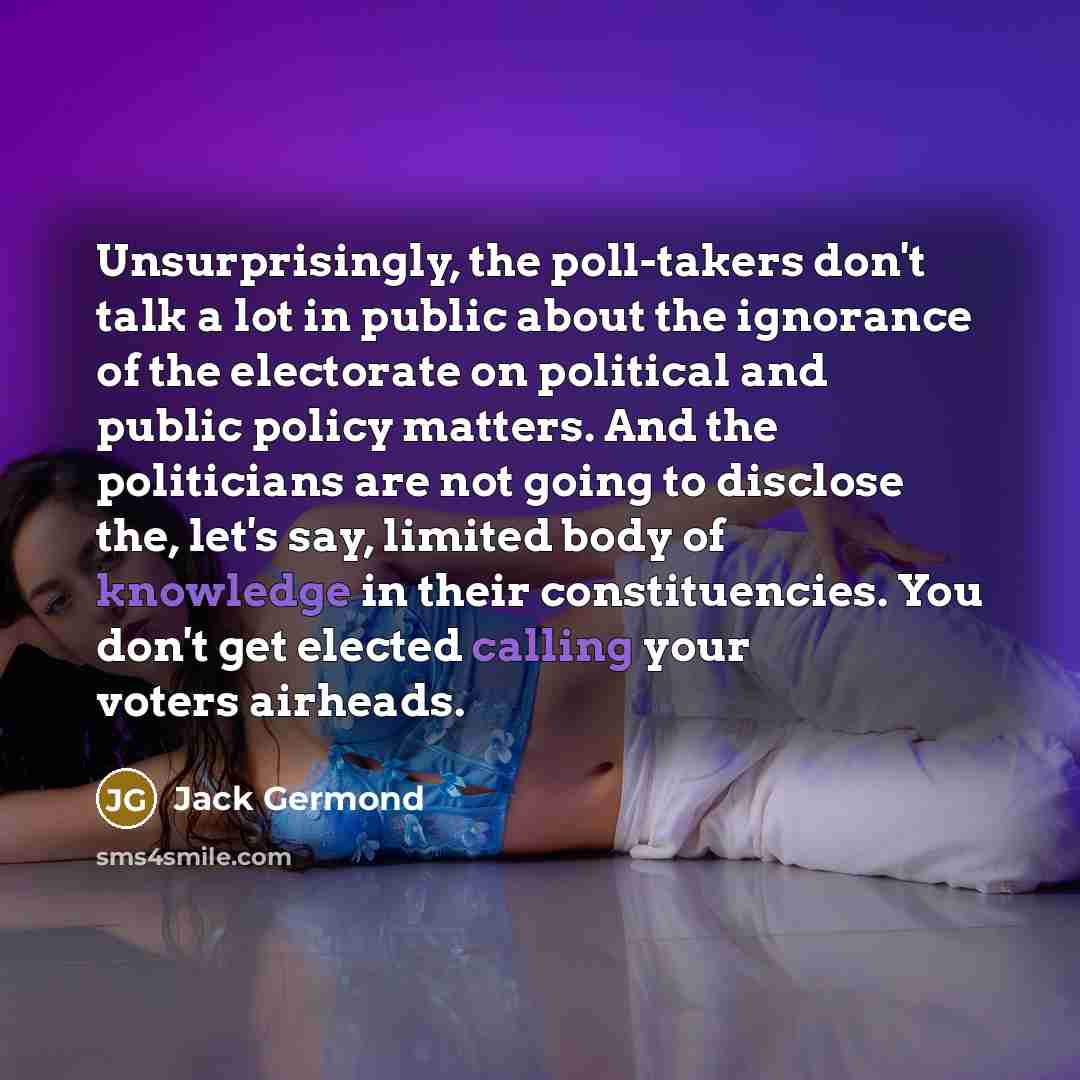“Unsurprisingly, the poll-takers don't talk a lot in public about the ignorance of the electorate on political and public policy matters. And the politicians are not going to disclose the, let's say, limited body of knowledge in their constituencies. You don't get elected calling your voters…” quote by Jack Germond