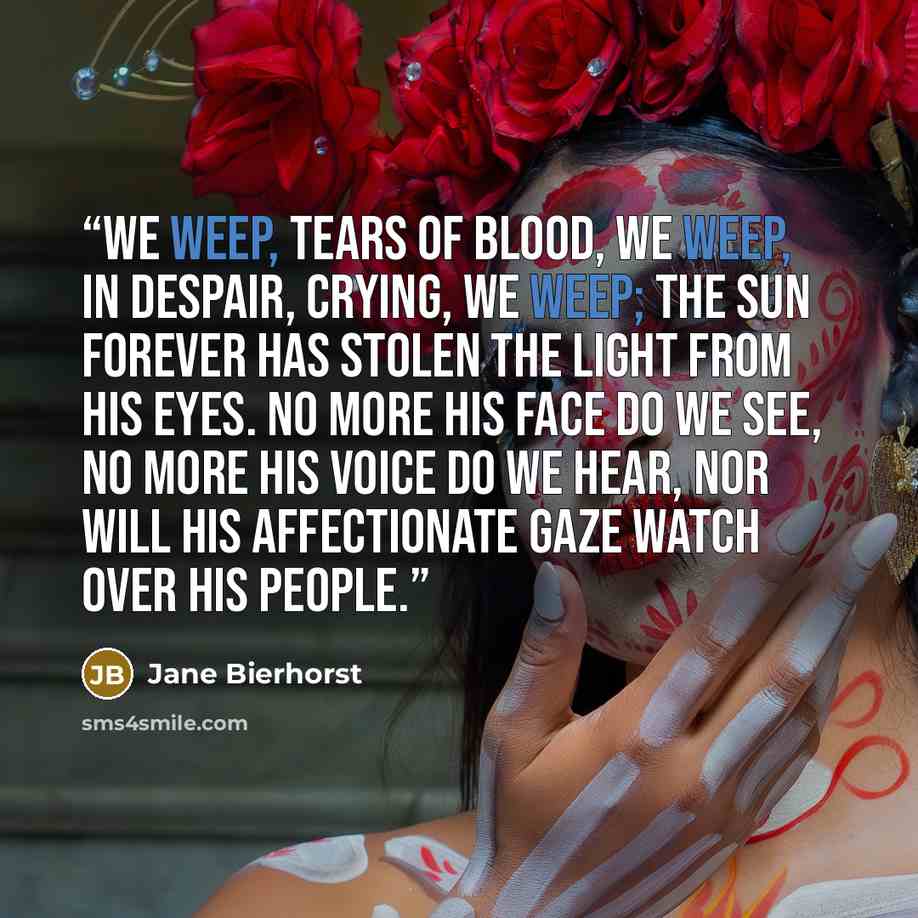 “We weep, tears of blood, we weep, In despair, crying, we weep; the sun forever has stolen the light from his eyes. No more his face do we see, no more his voice do we hear, nor will his affectionate gaze watch over his people.” quote by Jane Bierhorst