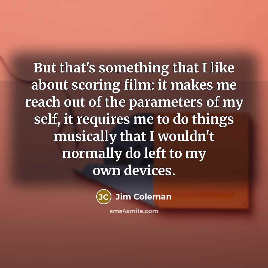 “But that's something that I like about scoring film: it makes me reach out of the parameters of my self, it requires me to do things musically that I wouldn't normally do left to my own devices.” quote by Jim Coleman