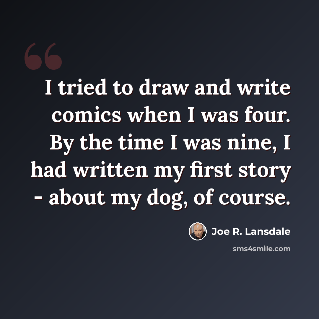 “I tried to draw and write comics when I was four. By the time I was nine, I had written my first story - about my dog, of course.” quote by Joe R. Lansdale