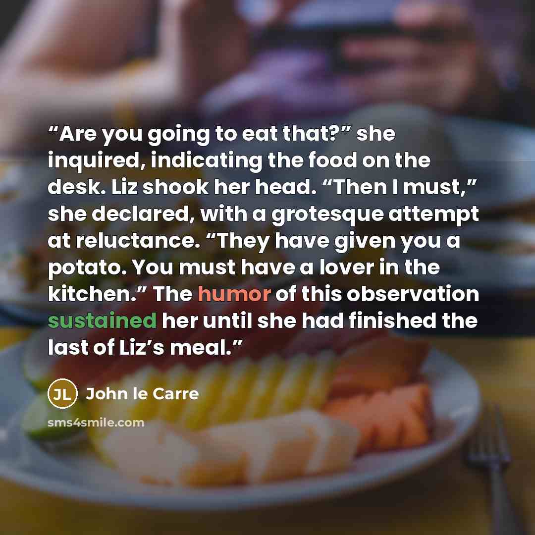 “Are you going to eat that?” she inquired, indicating the food on the desk. Liz shook her head. “Then I must,” she declared, with a grotesque attempt at reluctance. “They have given you a potato. You must have a lover in the kitchen.” The humor of this observation sustained her until she had…” quote by John le Carré