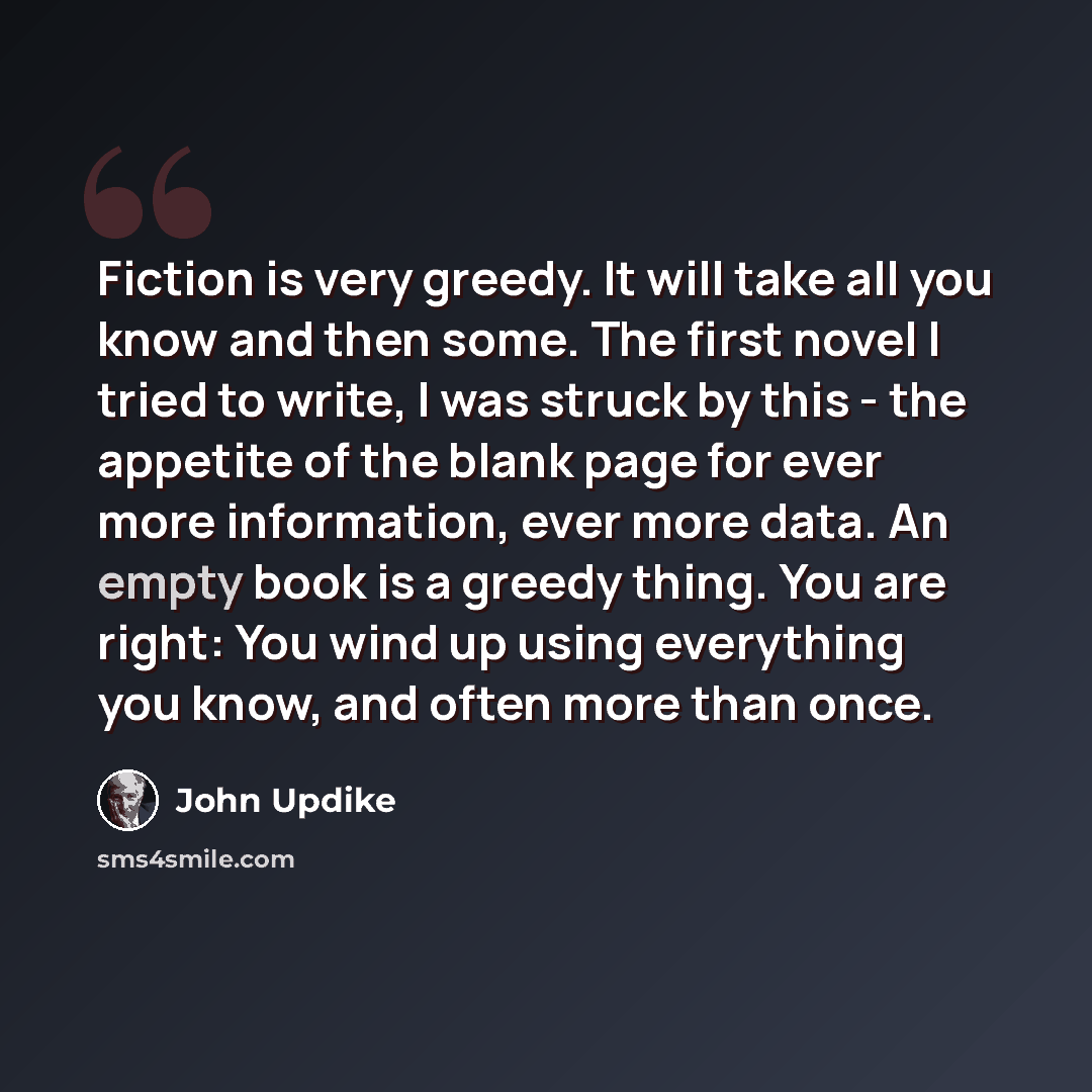 “Fiction is very greedy. It will take all you know and then some. The first novel I tried to write, I was struck by this - the appetite of the blank page for ever more information, ever more data. An empty book is a greedy thing. You are right: You wind up using everything you know, and often more…” quote by John Updike