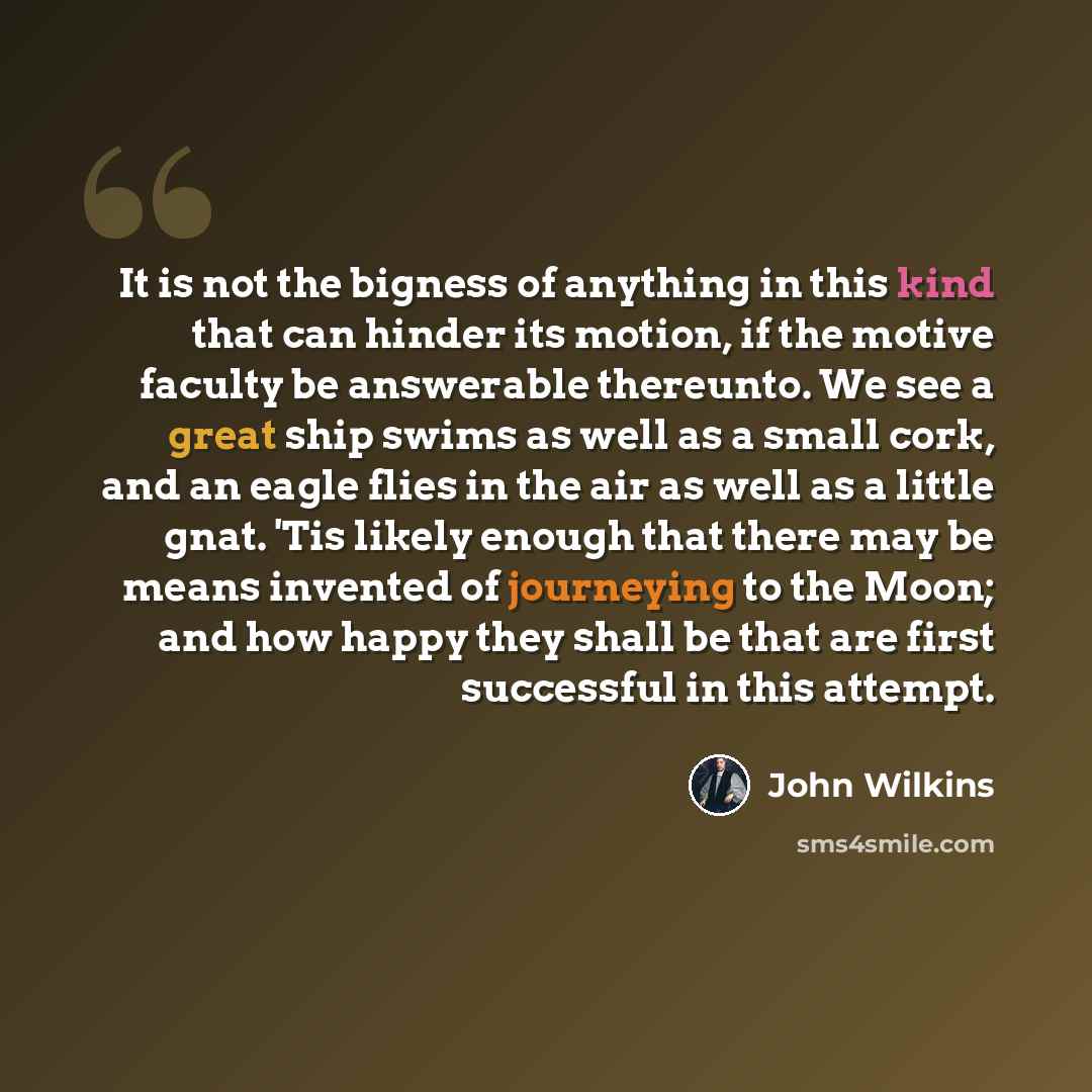“It is not the bigness of anything in this kind that can hinder its motion, if the motive faculty be answerable thereunto. We see a great ship swims as well as a small cork, and an eagle flies in the air as well as a little gnat. 'Tis likely enough that there may be means invented of journeying to…” quote by John Wilkins