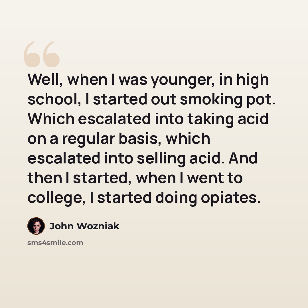 “Well, when I was younger, in high school, I started out smoking pot. Which escalated into taking acid on a regular basis, which escalated into selling acid. And then I started, when I went to college, I started doing opiates.” quote by John Wozniak
