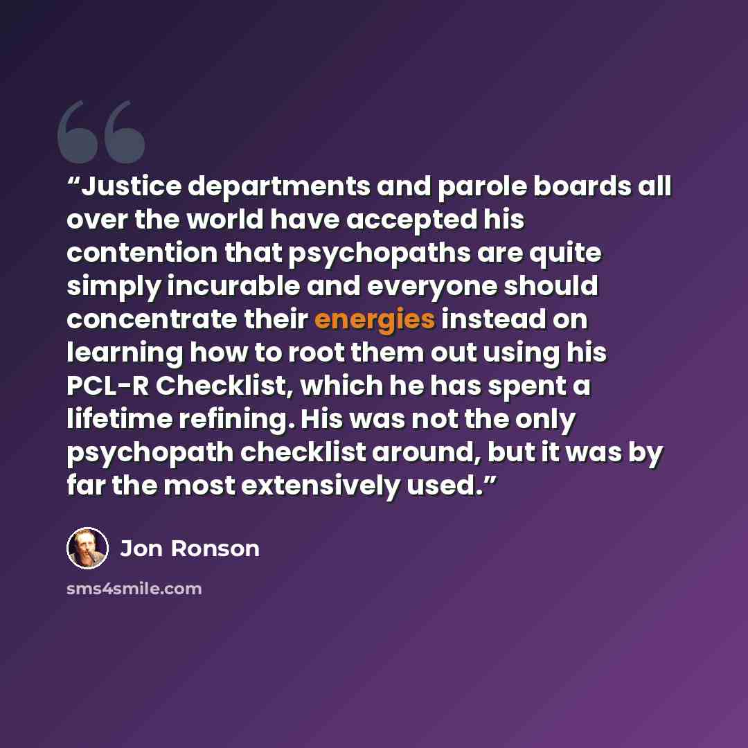 “Justice departments and parole boards all over the world have accepted his contention that psychopaths are quite simply incurable and everyone should concentrate their energies instead on learning how to root them out using his PCL-R Checklist, which he has spent a lifetime refining. His was not…” quote by Jon Ronson