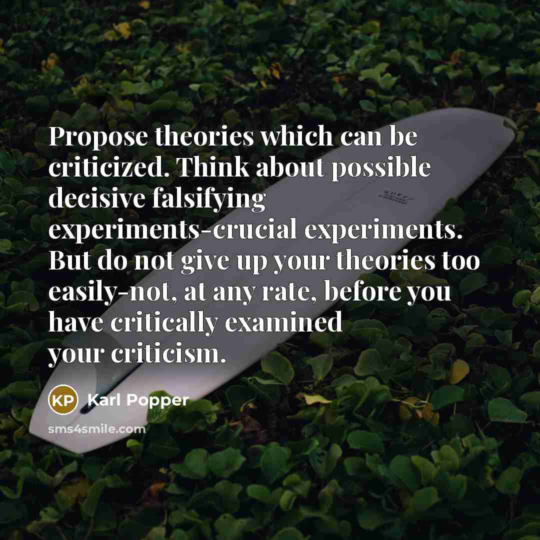 “Propose theories which can be criticized. Think about possible decisive falsifying experiments-crucial experiments. But do not give up your theories too easily-not, at any rate, before you have critically examined your criticism.” quote by Karl Popper