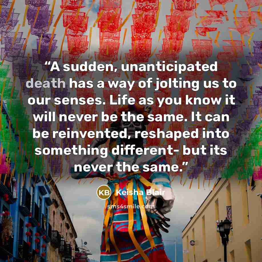 “A sudden, unanticipated death has a way of jolting us to our senses. Life as you know it will never be the same. It can be reinvented, reshaped into something different- but its never the same.” quote by Keisha Blair