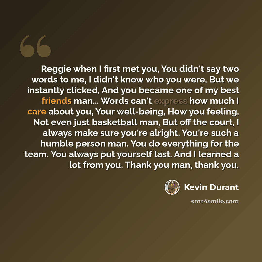 “Reggie when I first met you, You didn't say two words to me, I didn't know who you were, But we instantly clicked, And you became one of my best friends man... Words can't express how much I care about you, Your well-being, How you feeling, Not even just basketball man, But off the court, I always…” quote by Kevin Durant