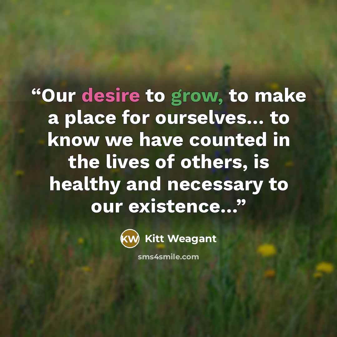 “Our desire to grow, to make a place for ourselves… to know we have counted in the lives of others, is healthy and necessary to our existence…” quote by Kitt Weagant