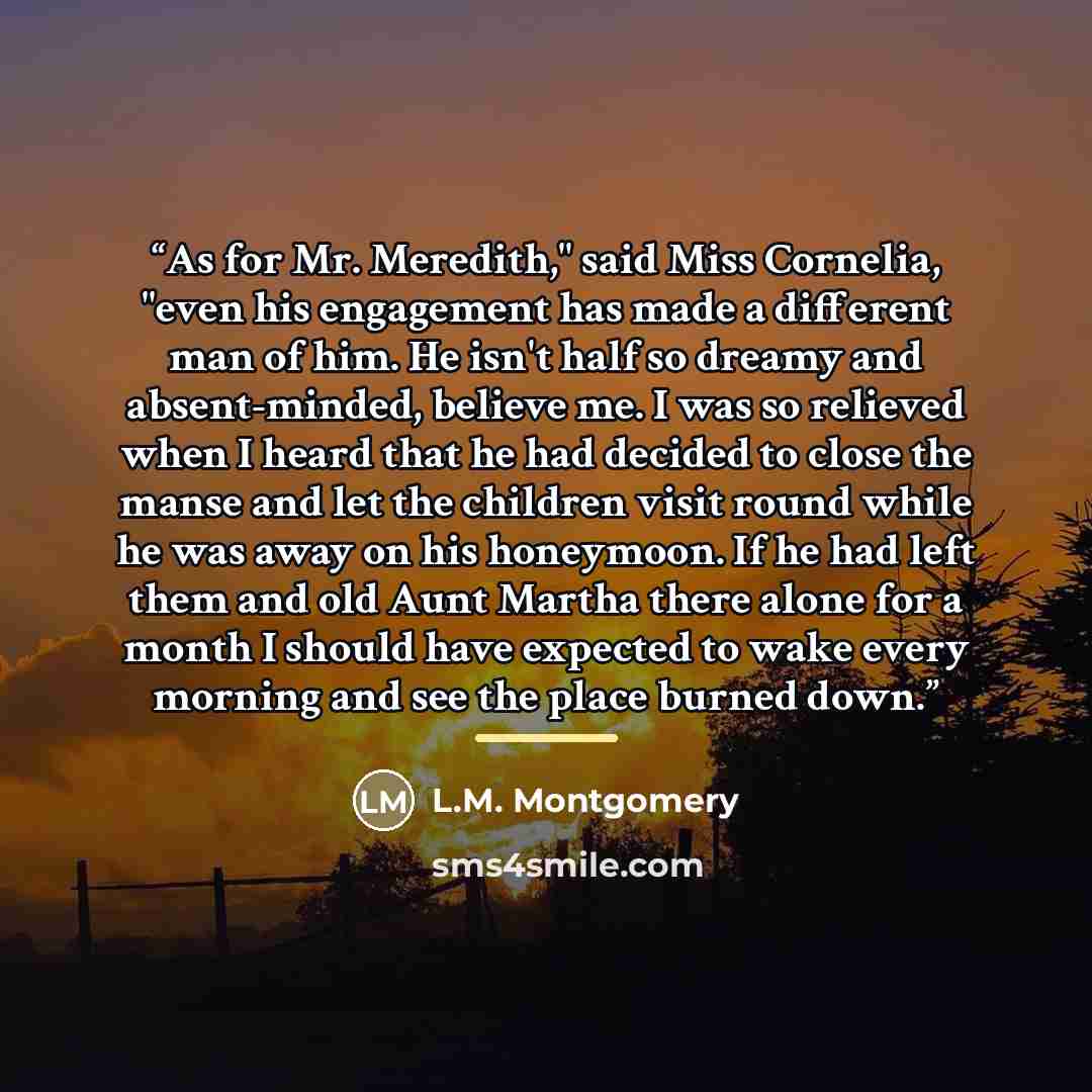 “As for Mr. Meredith," said Miss Cornelia, "even his engagement has made a different man of him. He isn't half so dreamy and absent-minded, believe me. I was so relieved when I heard that he had decided to close the manse and let the children visit round while he was away on his honeymoon. If he…” quote by L.M. Montgomery