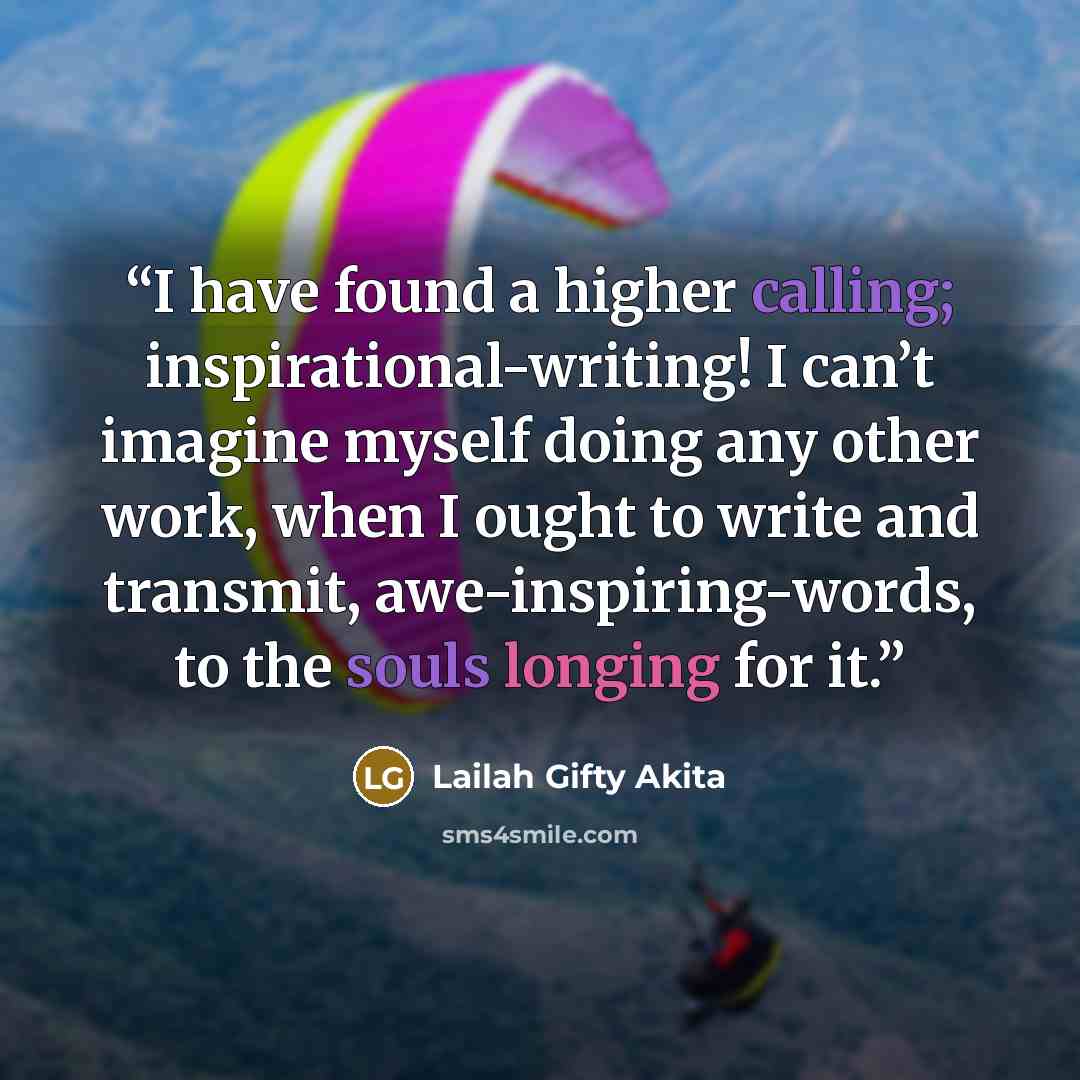 “I have found a higher calling; inspirational-writing! I can’t imagine myself doing any other work, when I ought to write and transmit, awe-inspiring-words, to the souls longing for it.” quote by Lailah Gifty Akita