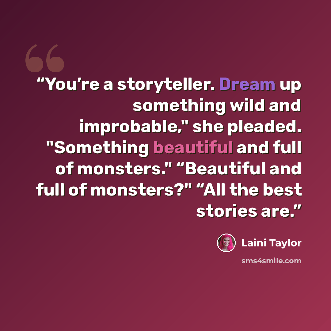 “You’re a storyteller. Dream up something wild and improbable," she pleaded. "Something beautiful and full of monsters." “Beautiful and full of monsters?" “All the best stories are.” quote by Laini Taylor