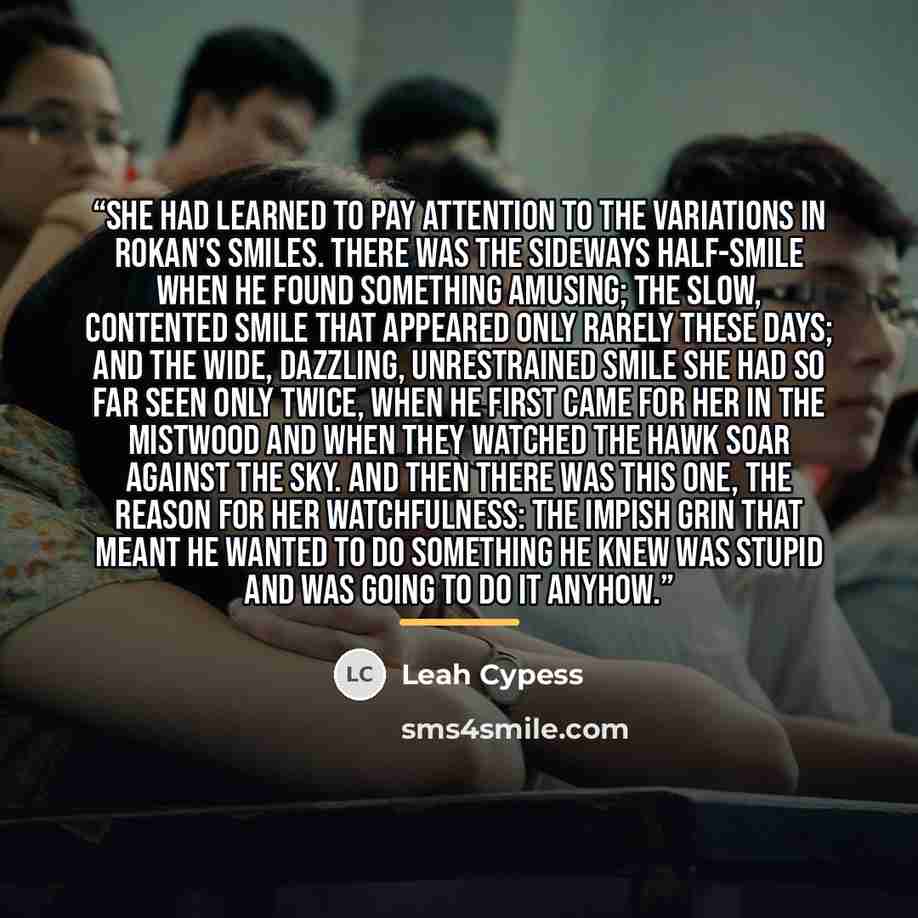 “She had learned to pay attention to the variations in Rokan's smiles. There was the sideways half-smile when he found something amusing; the slow, contented smile that appeared only rarely these days; and the wide, dazzling, unrestrained smile she had so far seen only twice, when he first came for…” quote by Leah Cypess