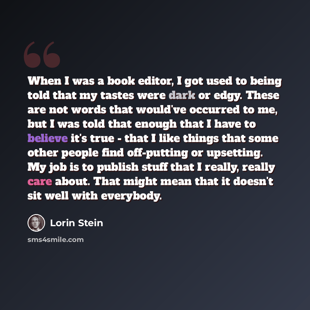 “When I was a book editor, I got used to being told that my tastes were dark or edgy. These are not words that would've occurred to me, but I was told that enough that I have to believe it's true - that I like things that some other people find off-putting or upsetting. My job is to publish stuff…” quote by Lorin Stein
