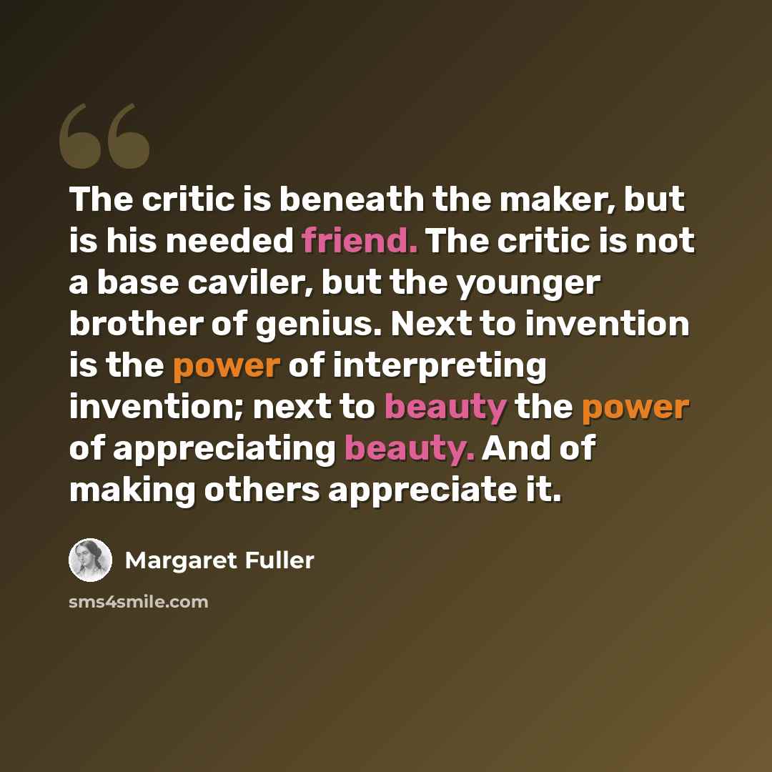 “The critic is beneath the maker, but is his needed friend. The critic is not a base caviler, but the younger brother of genius. Next to invention is the power of interpreting invention; next to beauty the power of appreciating beauty. And of making others appreciate it.” quote by Margaret Fuller