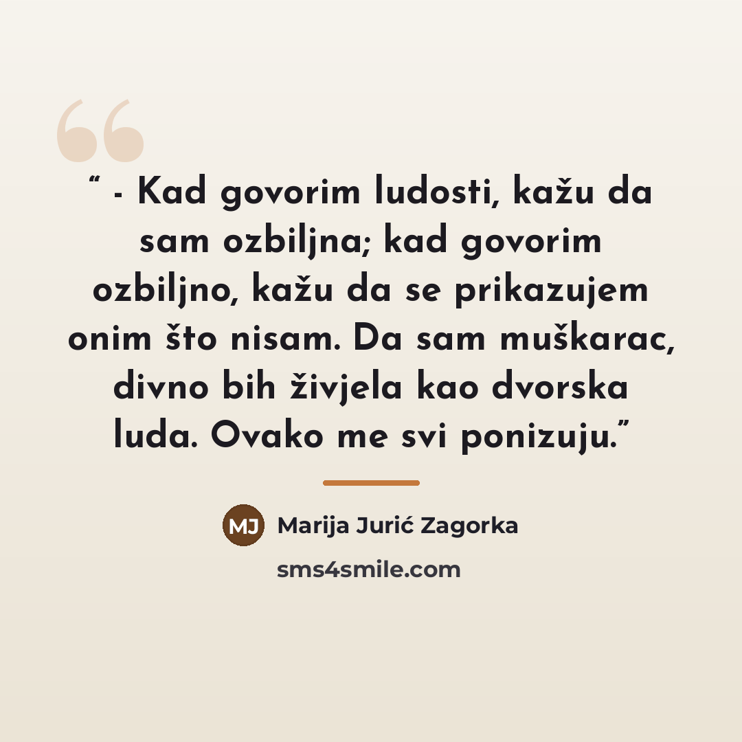 “- Kad govorim ludosti, kažu da sam ozbiljna; kad govorim ozbiljno, kažu da se prikazujem onim što nisam. Da sam muškarac, divno bih živjela kao dvorska luda. Ovako me svi ponizuju.” quote by Marija Jurić Zagorka