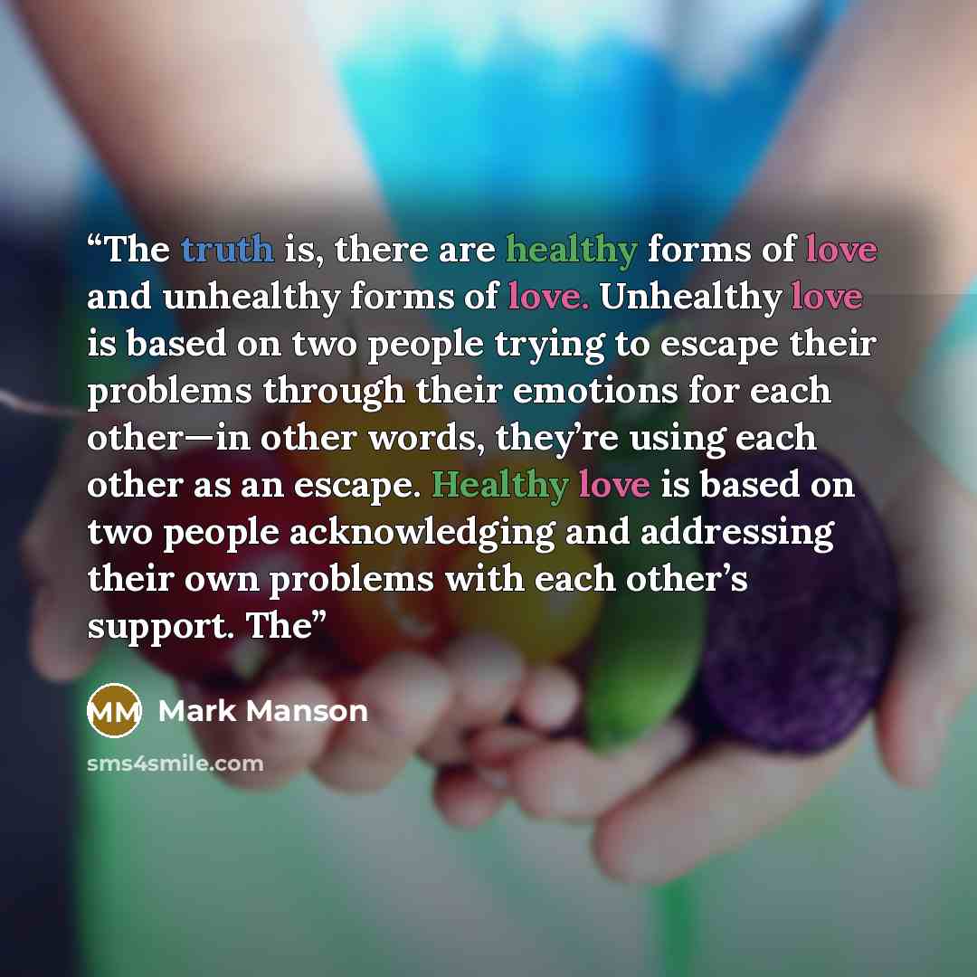 “The truth is, there are healthy forms of love and unhealthy forms of love. Unhealthy love is based on two people trying to escape their problems through their emotions for each other—in other words, they’re using each other as an escape. Healthy love is based on two people acknowledging and…” quote by Mark Manson