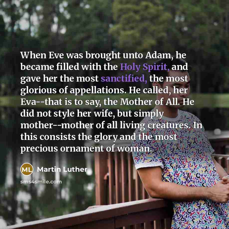 “When Eve was brought unto Adam, he became filled with the Holy Spirit, and gave her the most sanctified, the most glorious of appellations. He called, her Eva--that is to say, the Mother of All. He did not style her wife, but simply mother--mother of all living creatures. In this consists the…” quote by Martin Luther