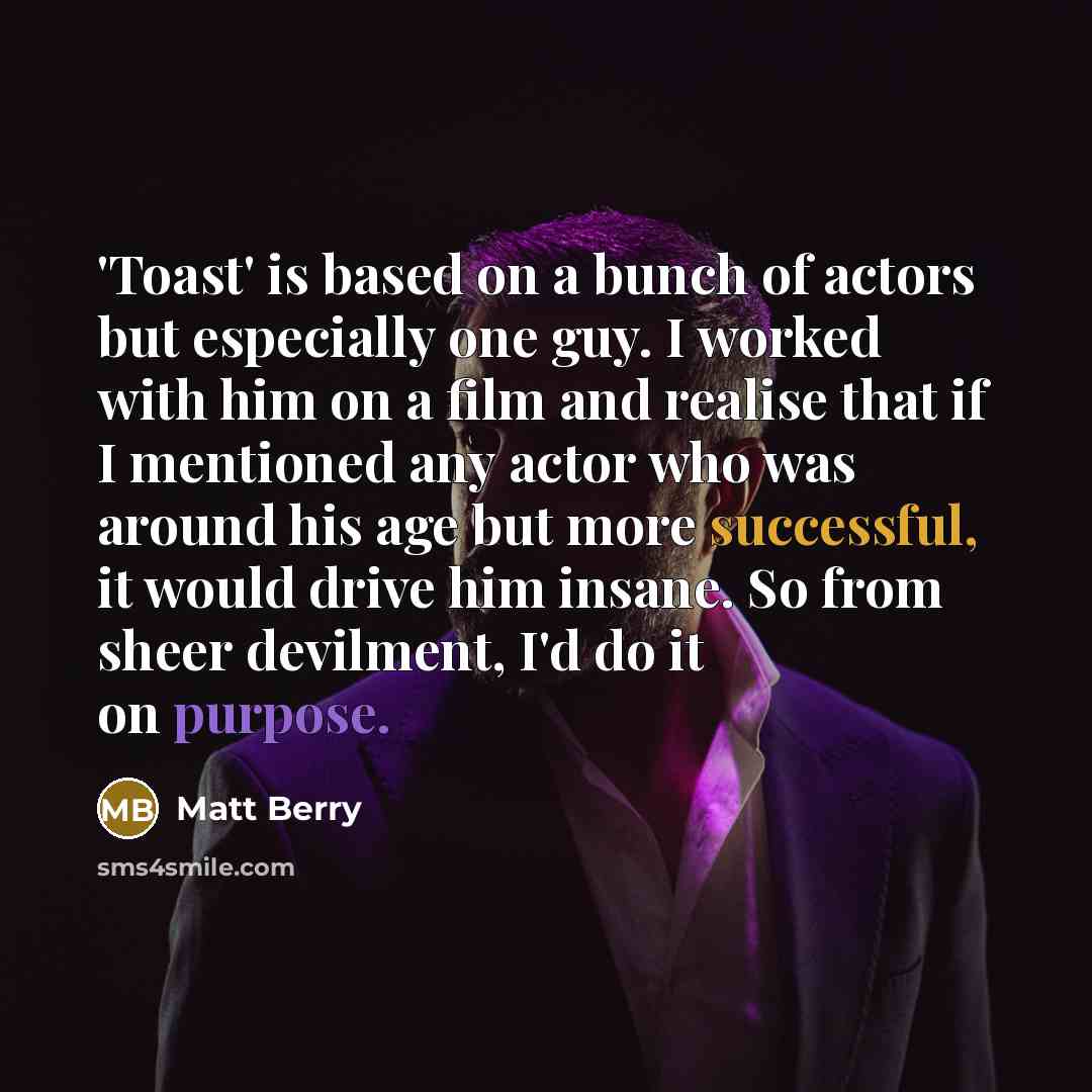 “'Toast' is based on a bunch of actors but especially one guy. I worked with him on a film and realise that if I mentioned any actor who was around his age but more successful, it would drive him insane. So from sheer devilment, I'd do it on purpose.” quote by Matt Berry