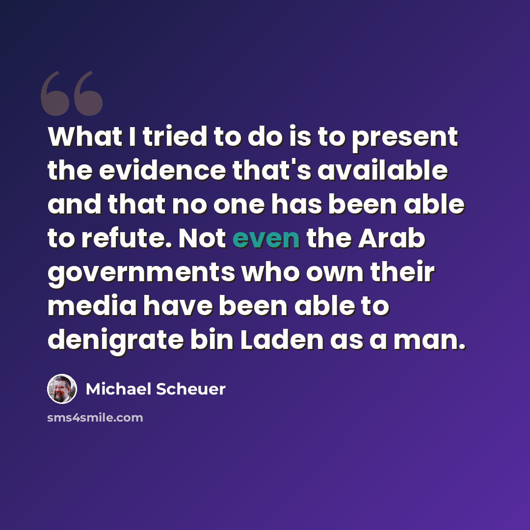 “What I tried to do is to present the evidence that's available and that no one has been able to refute. Not even the Arab governments who own their media have been able to denigrate bin Laden as a man.” quote by Michael Scheuer