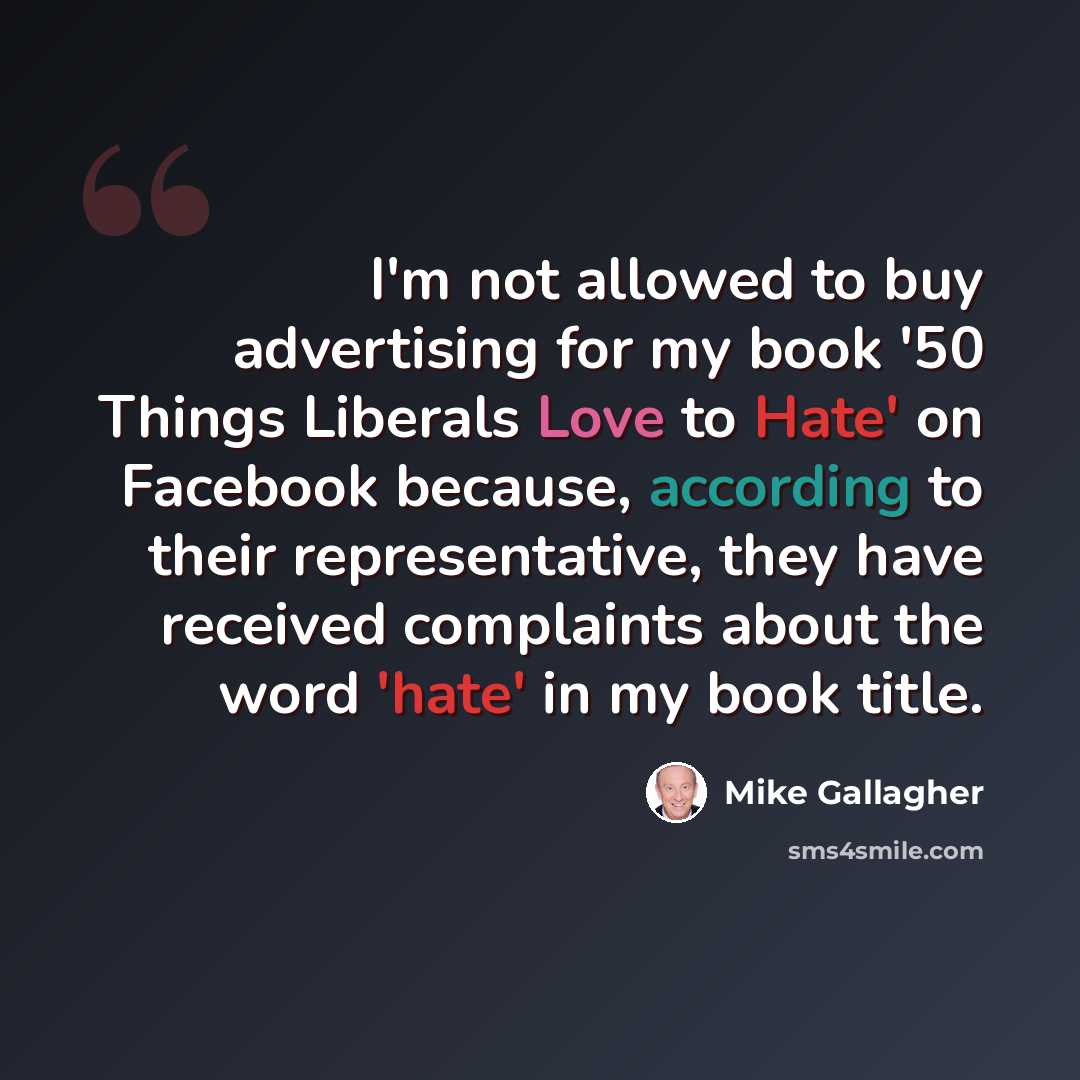 “I'm not allowed to buy advertising for my book '50 Things Liberals Love to Hate' on Facebook because, according to their representative, they have received complaints about the word 'hate' in my book title.” quote by Mike Gallagher