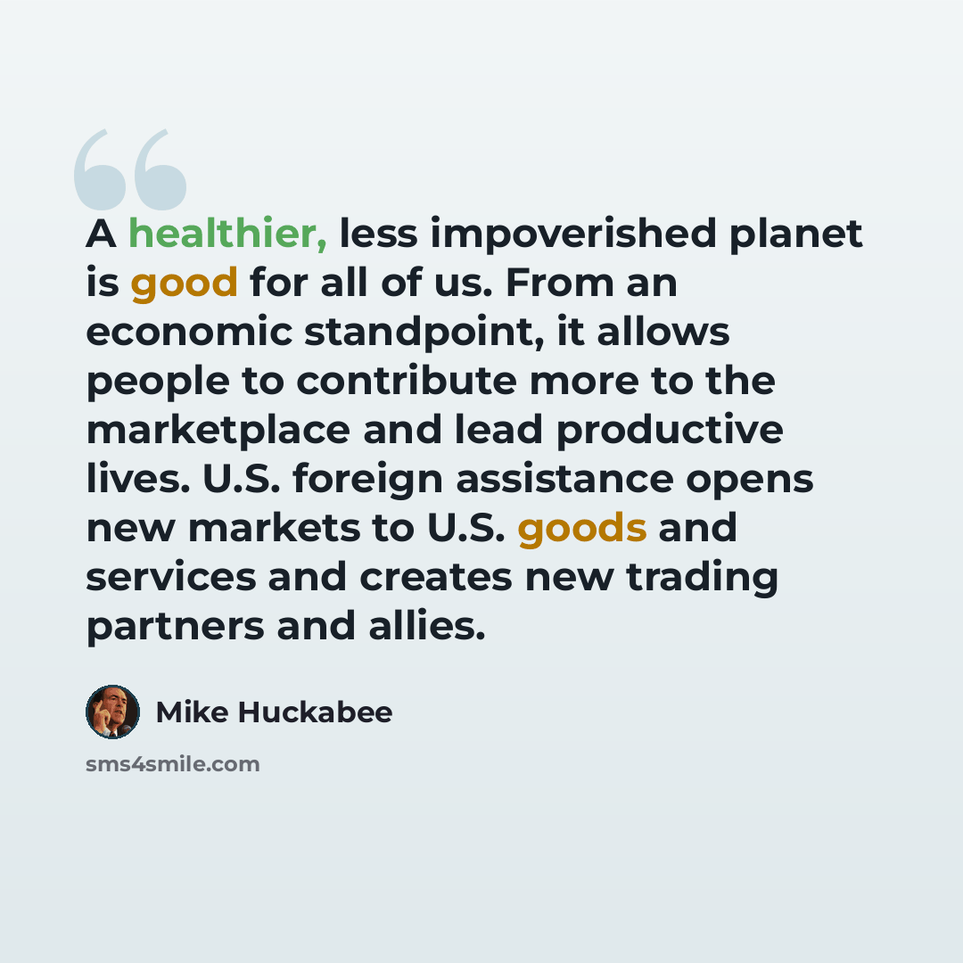 “A healthier, less impoverished planet is good for all of us. From an economic standpoint, it allows people to contribute more to the marketplace and lead productive lives. U.S. foreign assistance opens new markets to U.S. goods and services and creates new trading partners and allies.” quote by Mike Huckabee