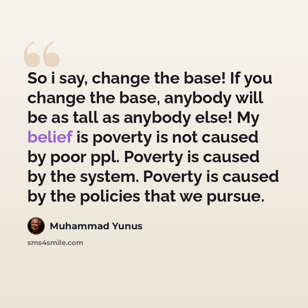 “So i say, change the base! If you change the base, anybody will be as tall as anybody else! My belief is poverty is not caused by poor ppl. Poverty is caused by the system. Poverty is caused by the policies that we pursue.” quote by Muhammad Yunus
