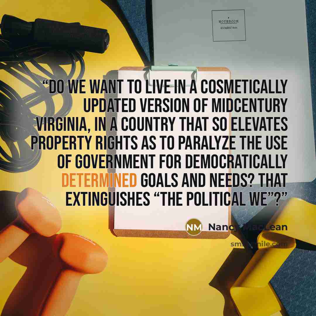 “Do we want to live in a cosmetically updated version of midcentury Virginia, in a country that so elevates property rights as to paralyze the use of government for democratically determined goals and needs? That extinguishes “the political we”?” quote by Nancy MacLean