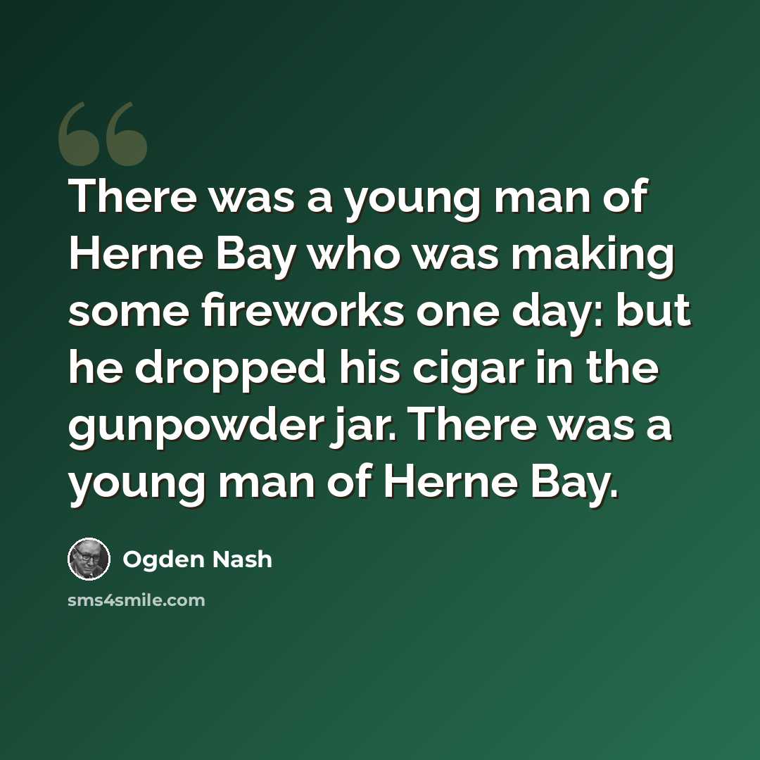 “There was a young man of Herne Bay who was making some fireworks one day: but he dropped his cigar in the gunpowder jar. There was a young man of Herne Bay.” quote by Ogden Nash
