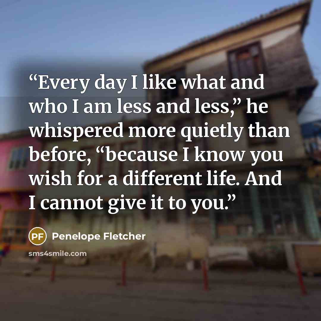 “Every day I like what and who I am less and less,” he whispered more quietly than before, “because I know you wish for a different life. And I cannot give it to you.” quote by Penelope Fletcher