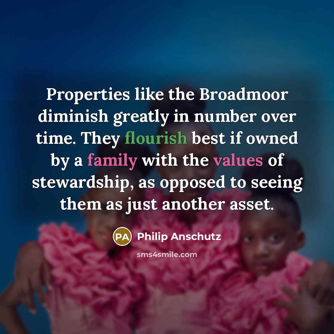 “Properties like the Broadmoor diminish greatly in number over time. They flourish best if owned by a family with the values of stewardship, as opposed to seeing them as just another asset.” quote by Philip Anschutz
