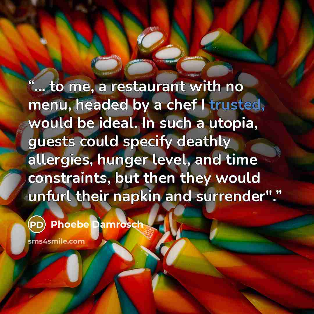 “... to me, a restaurant with no menu, headed by a chef I trusted, would be ideal. In such a utopia, guests could specify deathly allergies, hunger level, and time constraints, but then they would unfurl their napkin and surrender".” quote by Phoebe Damrosch