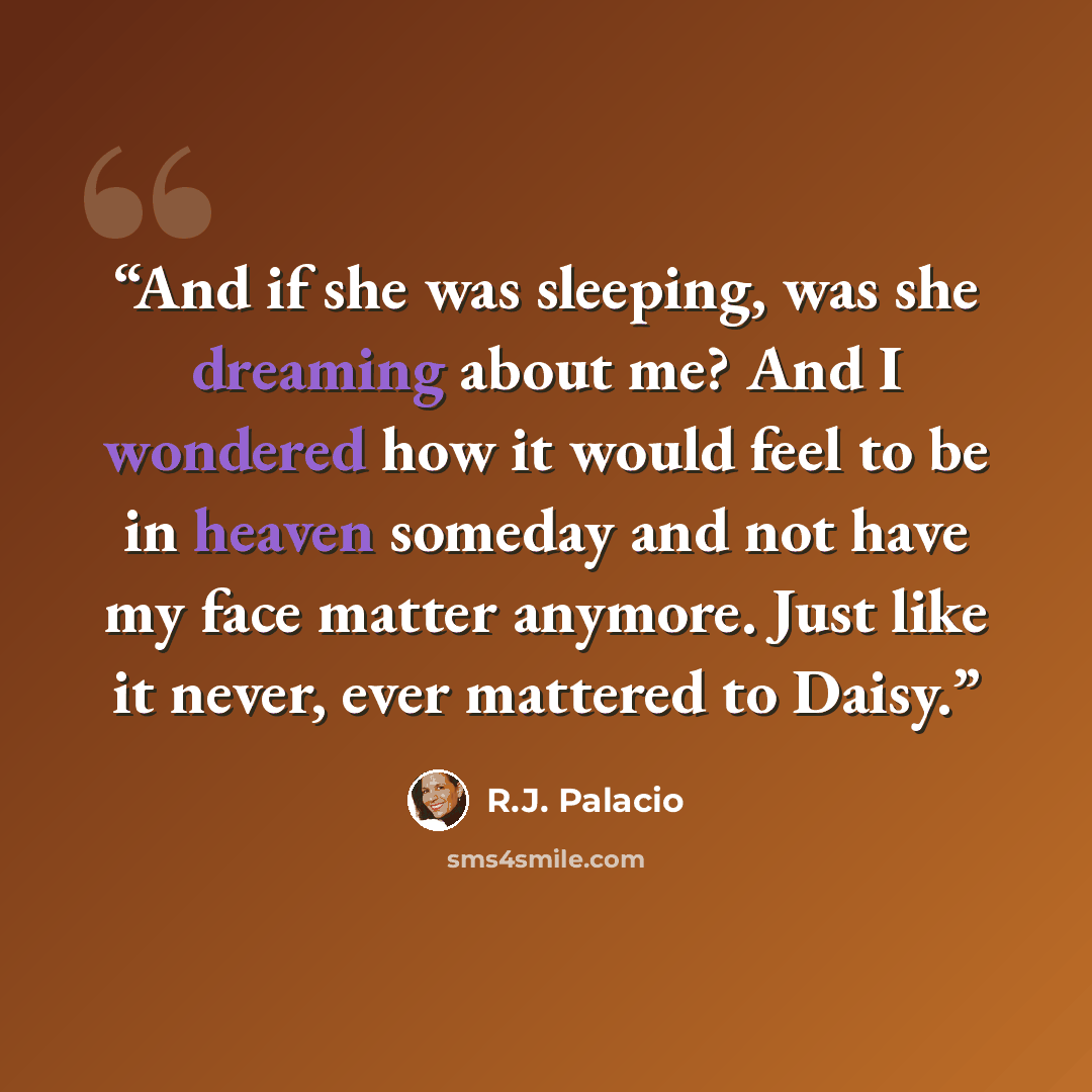 “And if she was sleeping, was she dreaming about me? And I wondered how it would feel to be in heaven someday and not have my face matter anymore. Just like it never, ever mattered to Daisy.” quote by R.J. Palacio