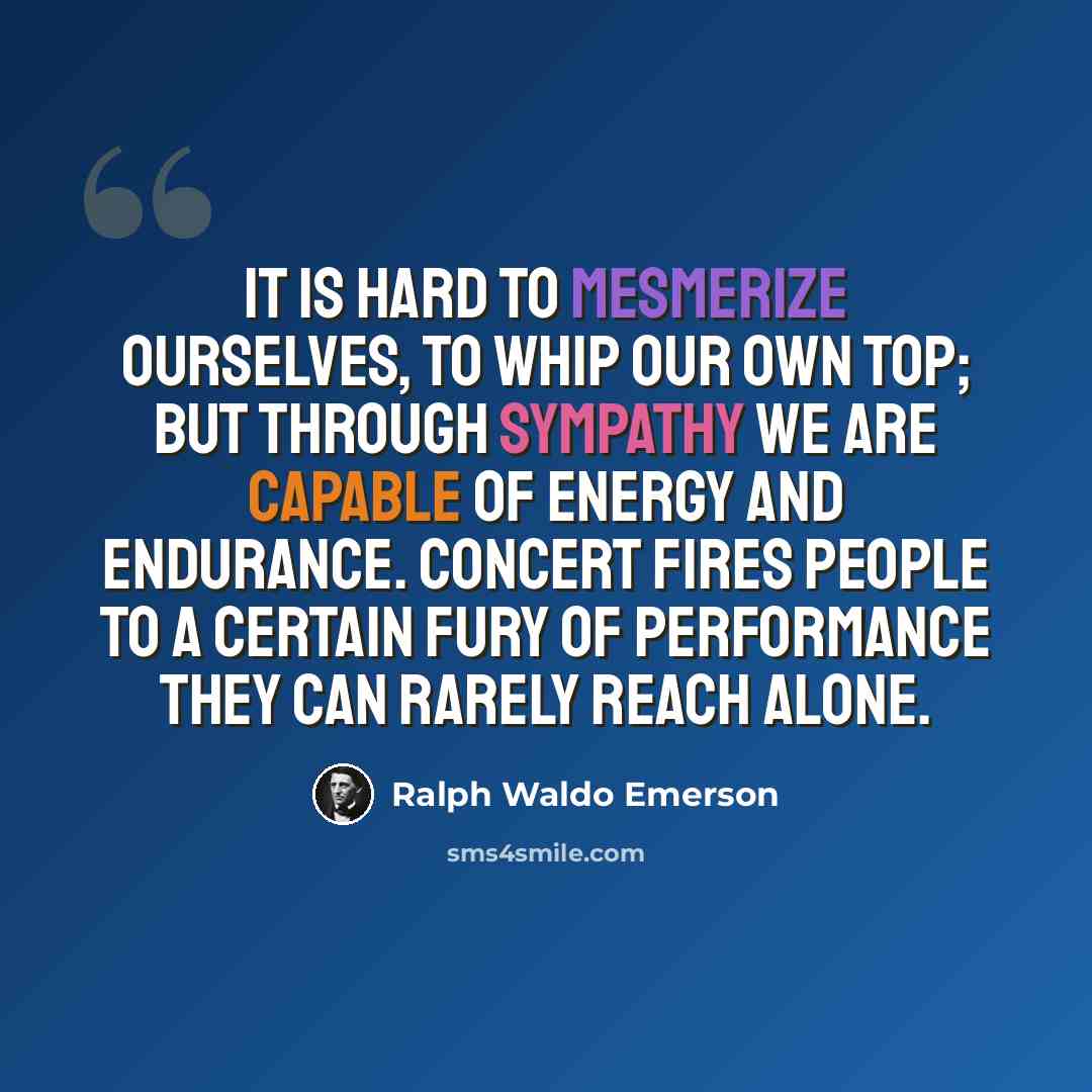 “It is hard to mesmerize ourselves, to whip our own top; but through sympathy we are capable of energy and endurance. Concert fires people to a certain fury of performance they can rarely reach alone.” quote by Ralph Waldo Emerson