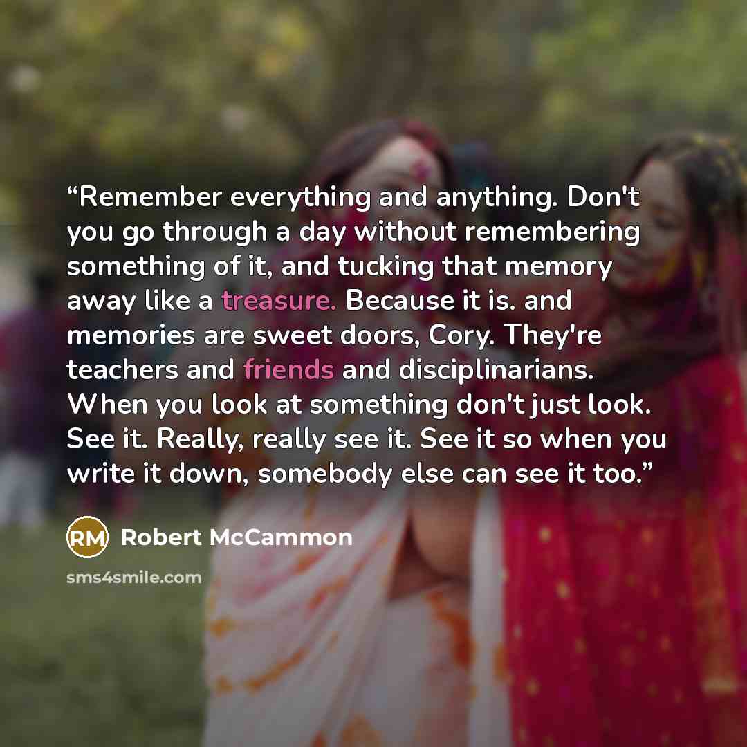 “Remember everything and anything. Don't you go through a day without remembering something of it, and tucking that memory away like a treasure. Because it is. and memories are sweet doors, Cory. They're teachers and friends and disciplinarians. When you look at something don't just look. See it…” quote by Robert McCammon