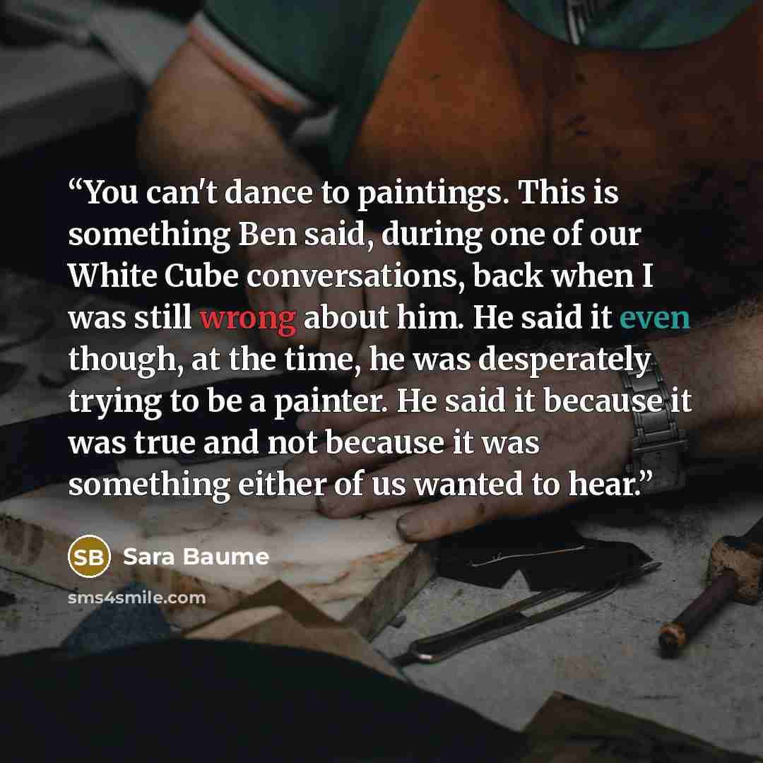 “You can't dance to paintings. This is something Ben said, during one of our White Cube conversations, back when I was still wrong about him. He said it even though, at the time, he was desperately trying to be a painter. He said it because it was true and not because it was something either of us…” quote by Sara Baume
