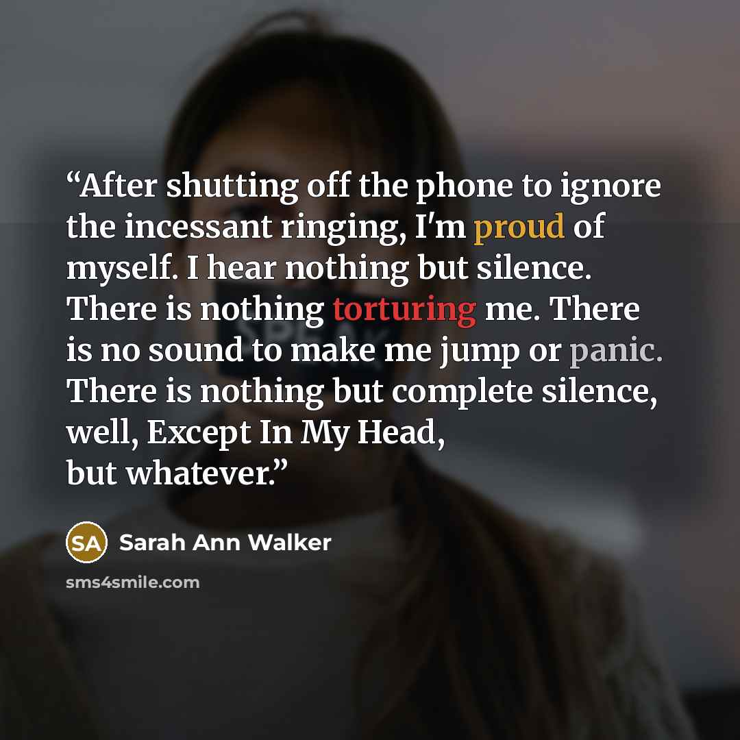 “After shutting off the phone to ignore the incessant ringing, I'm proud of myself. I hear nothing but silence. There is nothing torturing me. There is no sound to make me jump or panic. There is nothing but complete silence, well, Except In My Head, but whatever.” quote by Sarah Ann Walker