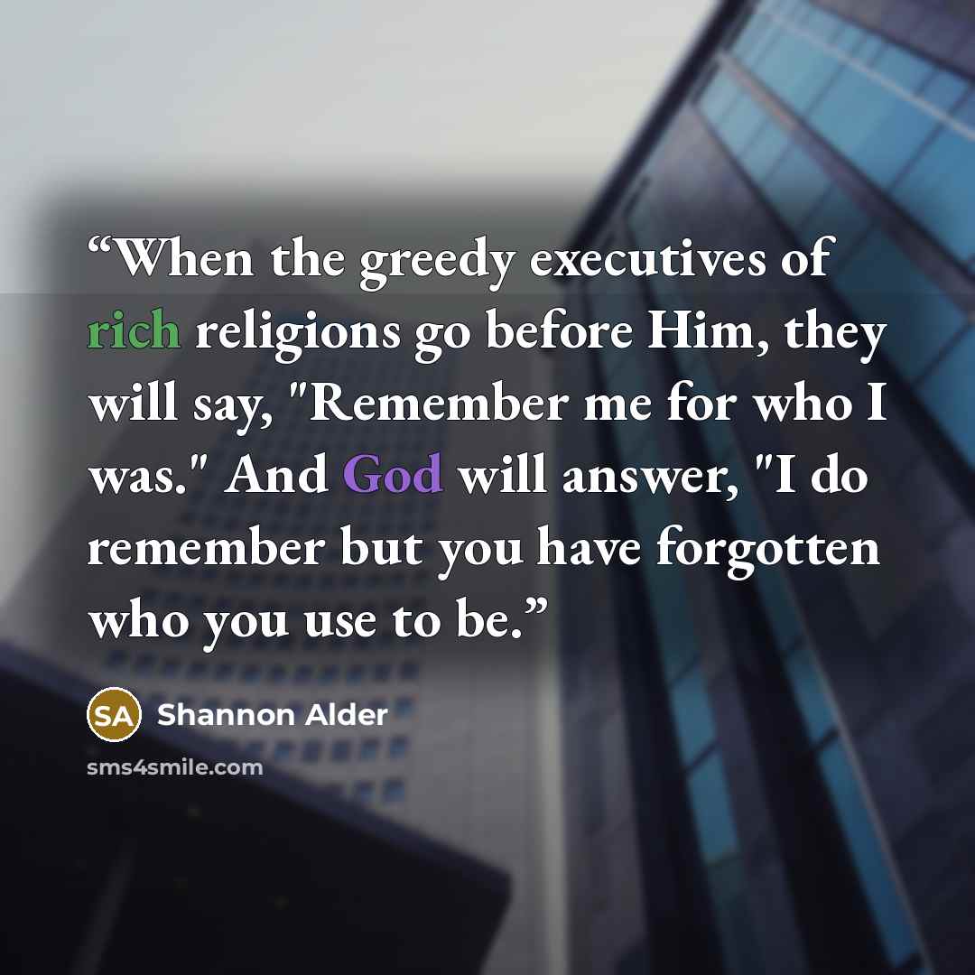 “When the greedy executives of rich religions go before Him, they will say, "Remember me for who I was." And God will answer, "I do remember but you have forgotten who you use to be.” quote by Shannon Alder