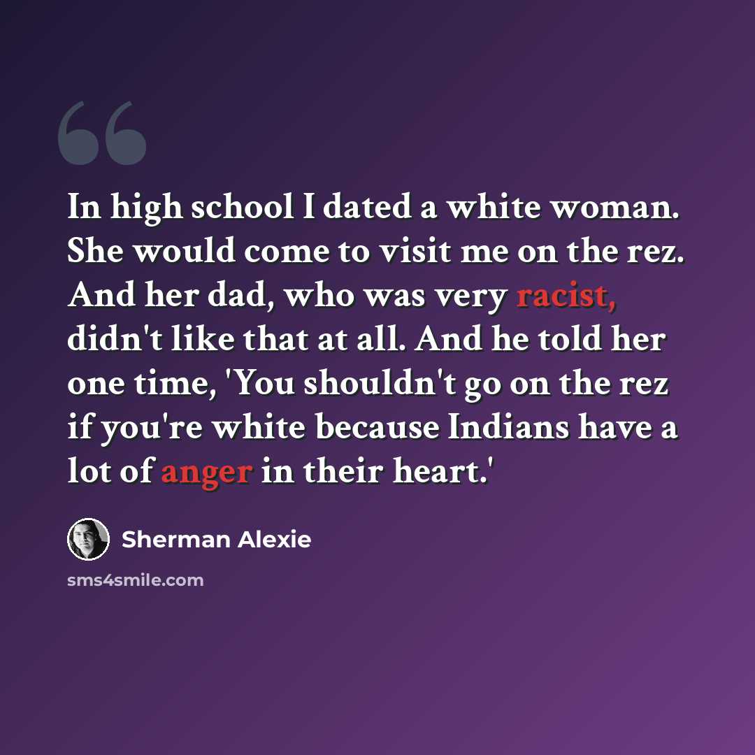 “In high school I dated a white woman. She would come to visit me on the rez. And her dad, who was very racist, didn't like that at all. And he told her one time, 'You shouldn't go on the rez if you're white because Indians have a lot of anger in their heart.'” quote by Sherman Alexie