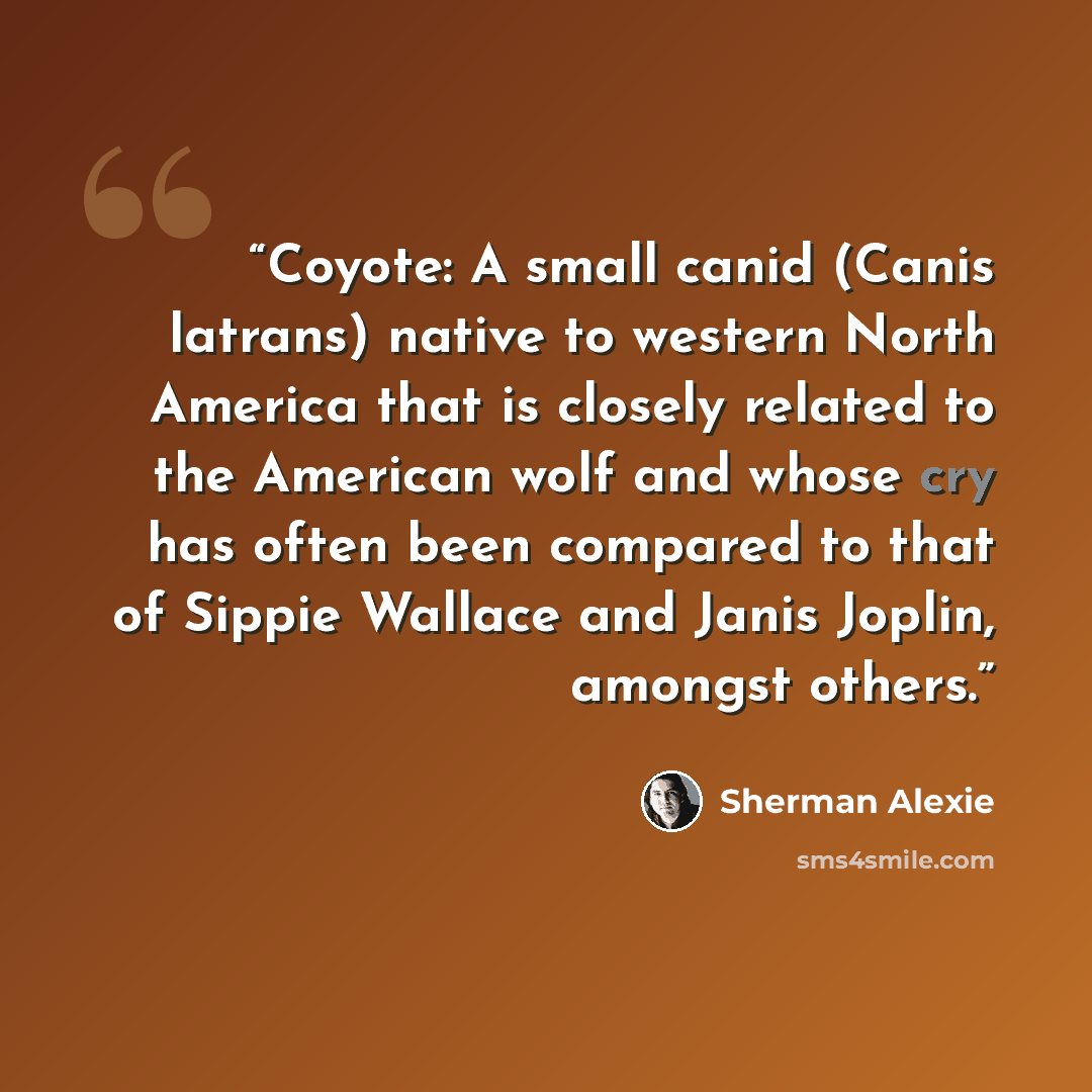 “Coyote: A small canid (Canis latrans) native to western North America that is closely related to the American wolf and whose cry has often been compared to that of Sippie Wallace and Janis Joplin, amongst others.” quote by Sherman Alexie