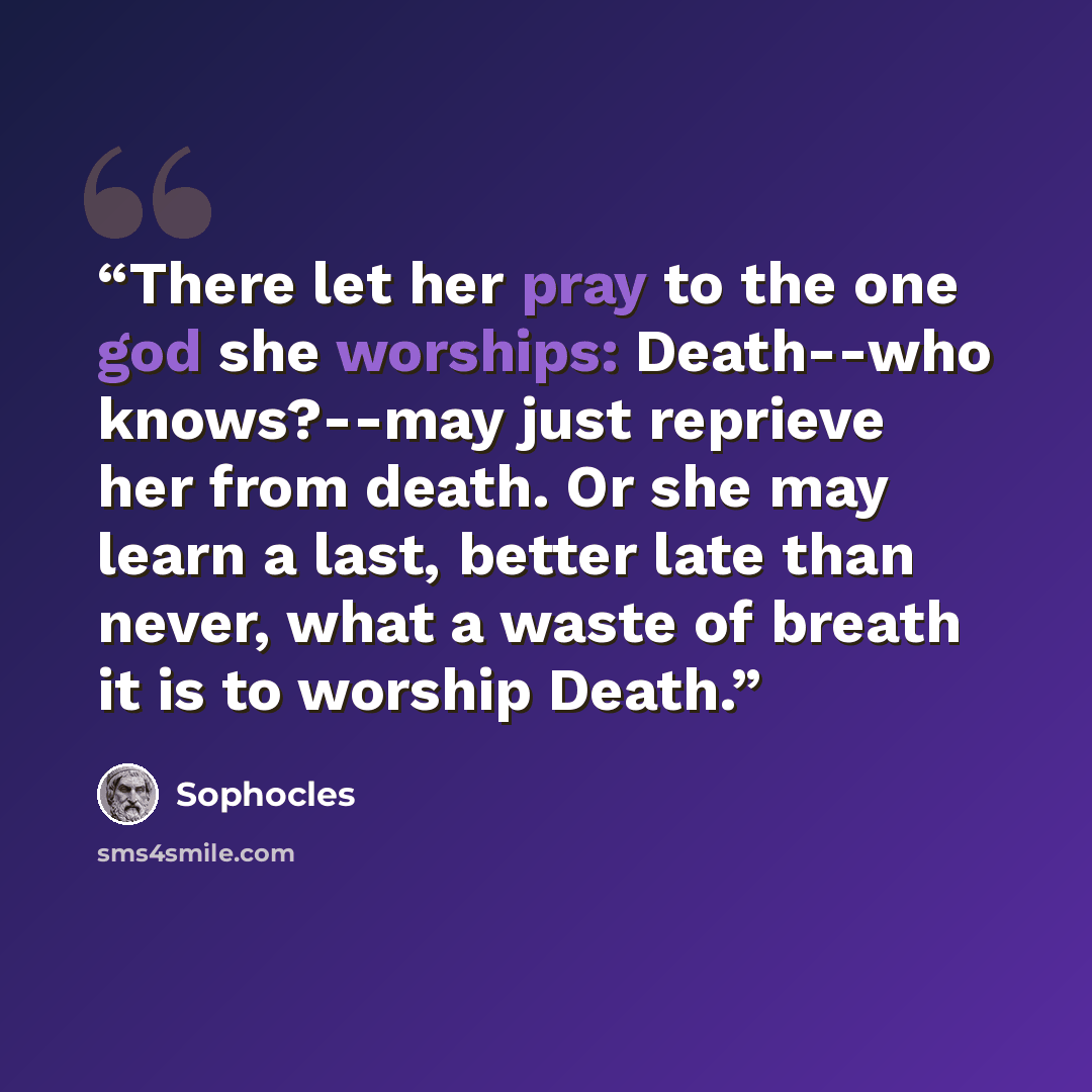 “There let her pray to the one god she worships: Death--who knows?--may just reprieve her from death. Or she may learn a last, better late than never, what a waste of breath it is to worship Death.” quote by Sophocles