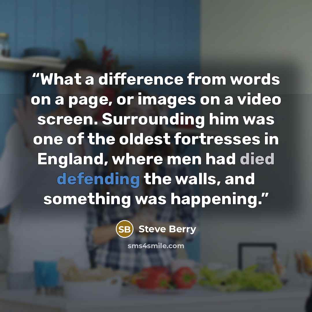 “What a difference from words on a page, or images on a video screen. Surrounding him was one of the oldest fortresses in England, where men had died defending the walls, and something was happening.” quote by Steve Berry
