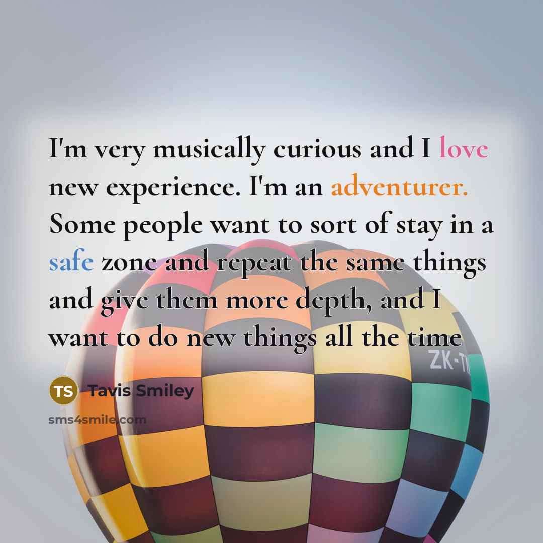“I'm very musically curious and I love new experience. I'm an adventurer. Some people want to sort of stay in a safe zone and repeat the same things and give them more depth, and I want to do new things all the time” quote by Tavis Smiley