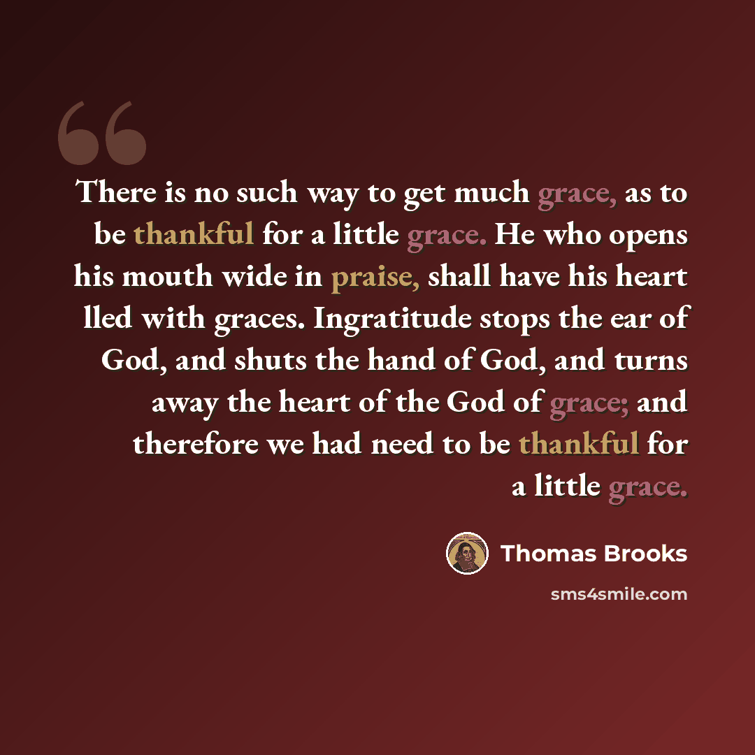 “There is no such way to get much grace, as to be thankful for a little grace. He who opens his mouth wide in praise, shall have his heart lled with graces. Ingratitude stops the ear of God, and shuts the hand of God, and turns away the heart of the God of grace; and therefore we had need to be…” quote by Thomas Brooks