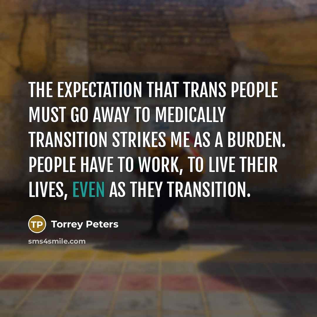 “The expectation that trans people must go away to medically transition strikes me as a burden. People have to work, to live their lives, even as they transition.” quote by Torrey Peters