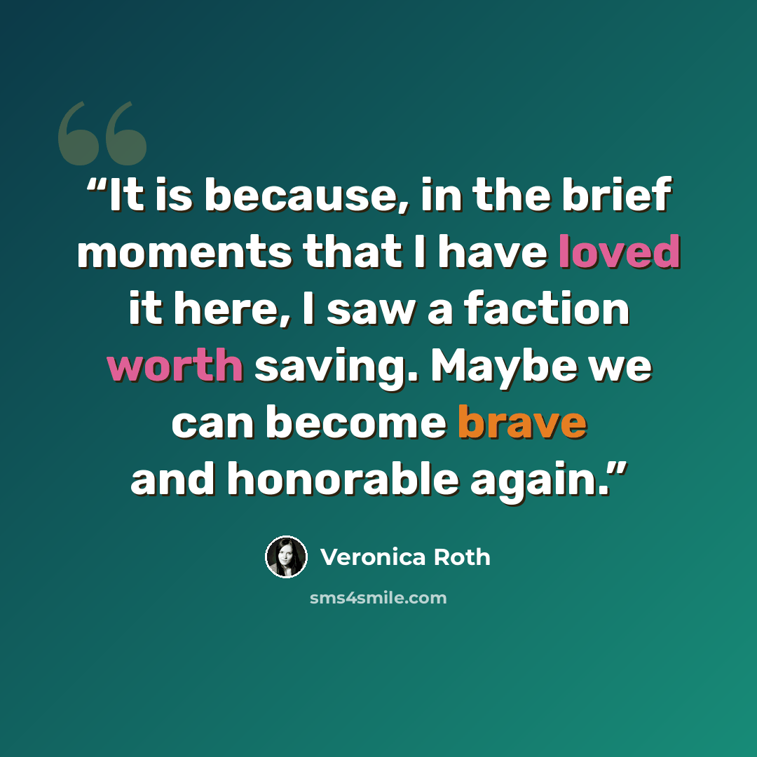 “It is because, in the brief moments that I have loved it here, I saw a faction worth saving. Maybe we can become brave and honorable again.” quote by Veronica Roth