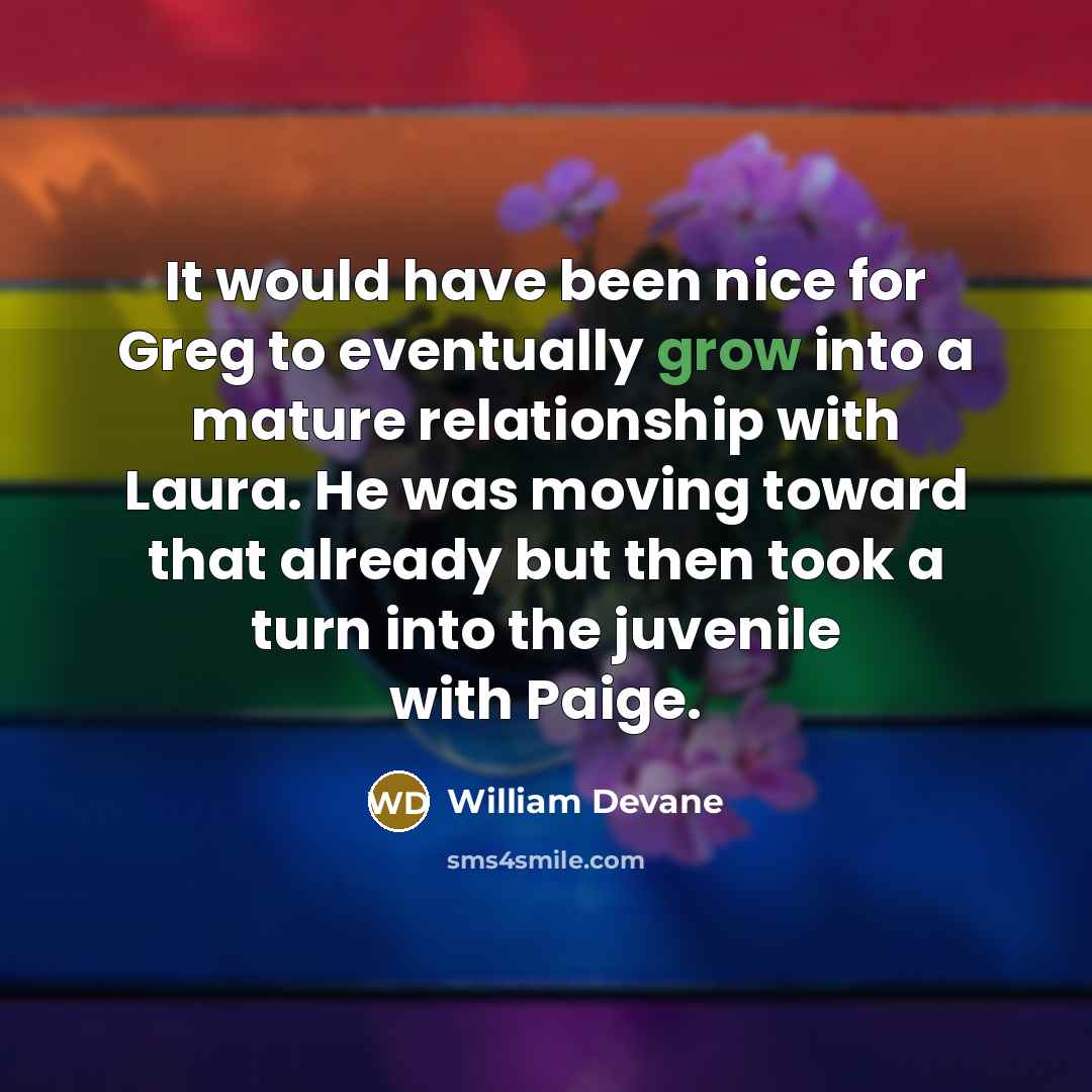 “It would have been nice for Greg to eventually grow into a mature relationship with Laura. He was moving toward that already but then took a turn into the juvenile with Paige.” quote by William Devane