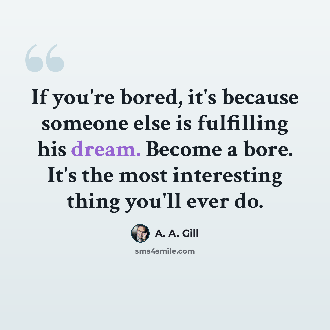“If you're bored, it's because someone else is fulfilling his dream. Become a bore. It's the most interesting thing you'll ever do.” quote by A. A. Gill